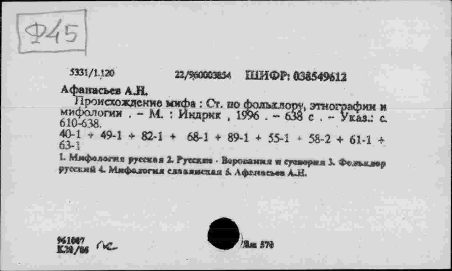 ﻿
5331/1.120	22/ЯЮО385Л ШИФР: 038549612
Афанасьев АЛ
кжиЛ^°ИСЮЖлск?? Mx»‘?a :	00 Фольхиору, этнографии и
“ Ät : Икаркк , 19% . - бй с . - Указ..- с
DlU-OJö.
40-1 + 49-1 ♦ 82-1 + 68-1 + 89-1 * 55.1 *. 5^2 + 61-1 +
О>1
1. Мифология pyrat»« 1 Русски* ■ Вароеания w eyvwjMui J. Фолпоига«
русский 4. Мкфйлогкя славиисзжя 5. Афелием» AJH.
Н1ЄГ
КТІ/М